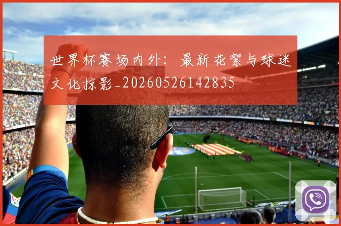 世界杯赛场内外：最新花絮与球迷文化掠影_20260526142835