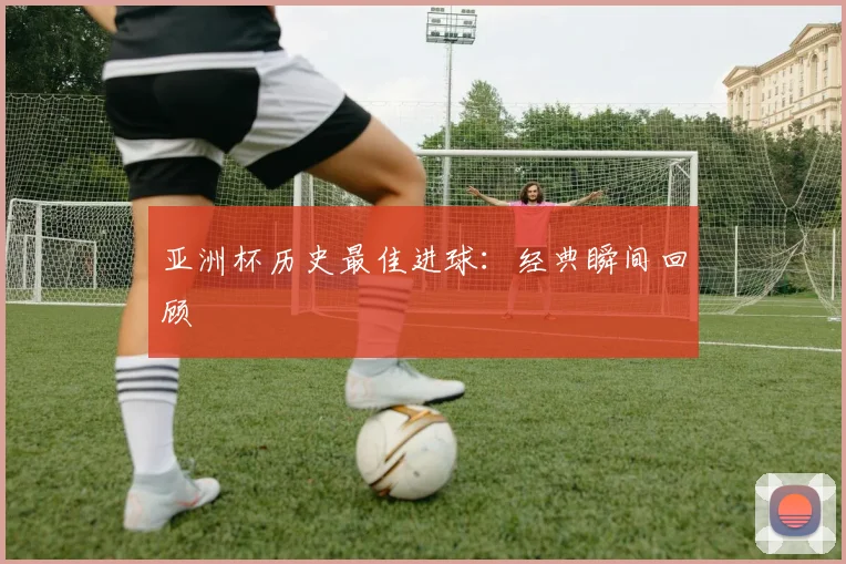 亚洲杯历史最佳进球:经典瞬间回顾