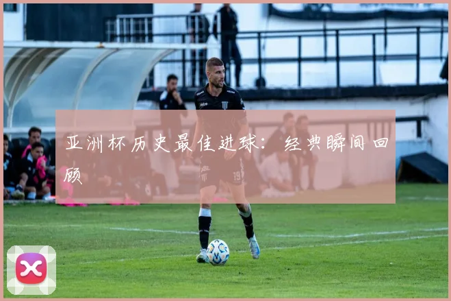 亚洲杯历史最佳进球:经典瞬间回顾