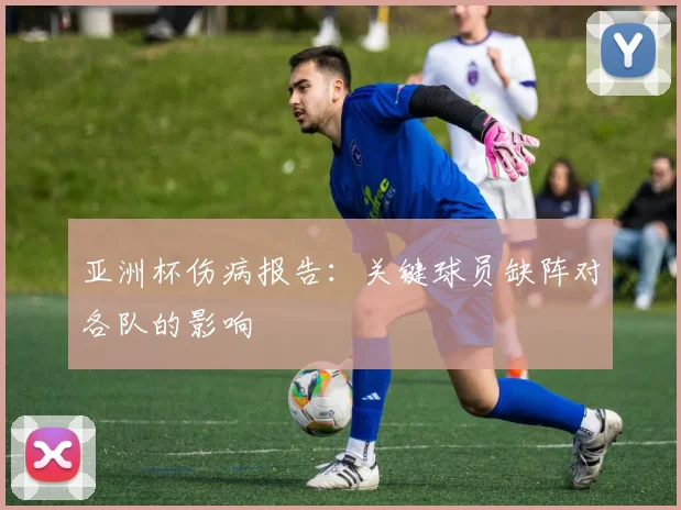 亚洲杯伤病报告:关键球员缺阵对各队的影响