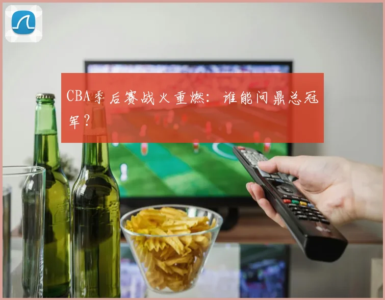 CBA季后赛战火重燃:谁能问鼎总冠军?
