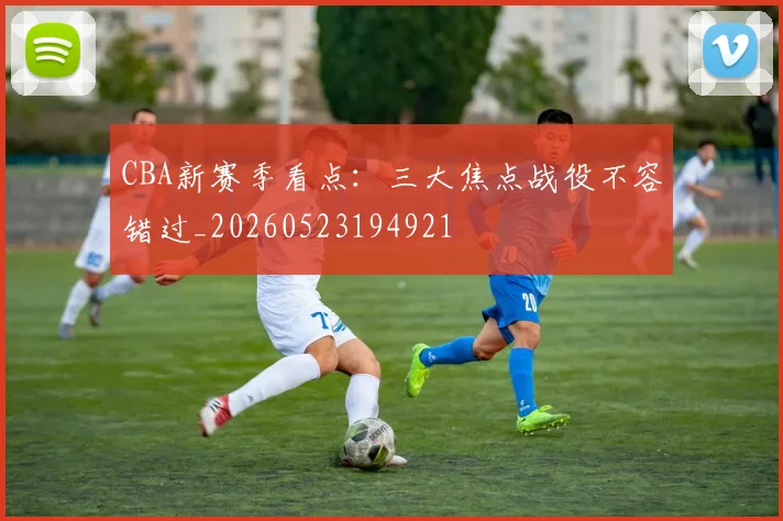 CBA新赛季看点：三大焦点战役不容错过_20260523194921